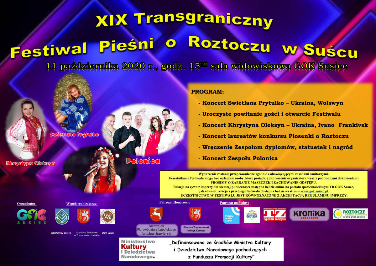 Obraz przedstawia plakat z napisami: XIX Transgraniczny  Festiwal  Pieśni  o  Roztoczu  w Suścu, 11 października 2020 r., godz. 15.00 sala widowiskowa GOK Susiec, PROGRAM: - Koncert Swietlana Prytulko – Ukraina, Wolswyn - Uroczyste powitanie gości i otwarcie Festiwalu - Koncert Khrystyna Oleksyn – Ukraina, Ivano  Frankivsk - Koncert laureatów konkursu Piosenki o Roztoczu - Wręczenie Zespołom dyplomów, statuetek i nagród - Koncert Zespołu Polonica. Wydarzenie zostanie przeprowadzone zgodnie z obowiązującymi zasadami sanitarnymi.  Uczestnikami Festiwalu mogą być wyłącznie osoby, które posiadają zaproszenie organizatora wraz z podpisanymi dokumentami. PROSIMY O ZABRANIE MASECZEK I ZACHOWANIE ODSTĘPU.  Relacja na żywo z imprezy dla szerszej publiczności dostępna będzie online na portalu społecznościowym FB GOK Susiec,  jak również relacja z przebiegu festiwalu dostępna będzie na stronie www.gok.susiec.pl.  UCZESTNICTWO W FESTIWALU JEST RÓWNOZNACZNE Z AKCEPTACJĄ REGULAMINU IMPREZY.