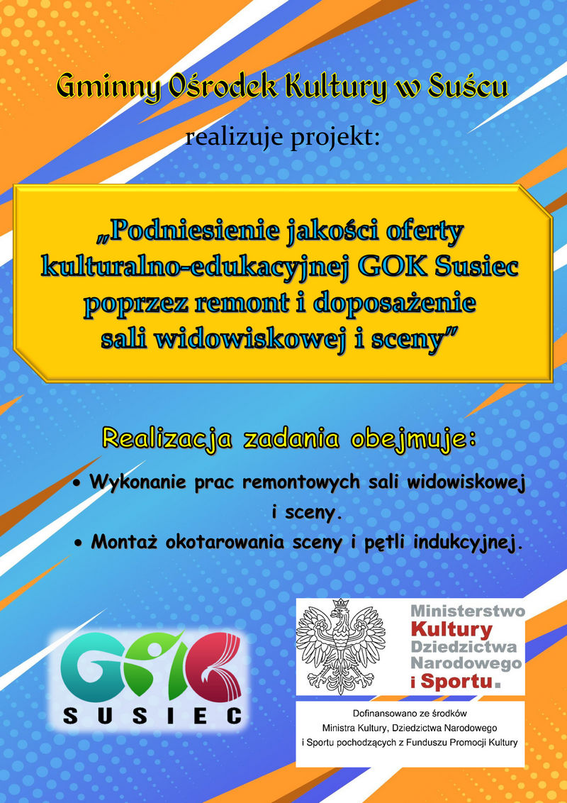 Gminny Ośrodek Kultury w Suścu "Podniesienie jakości oferty kulturalno-edukacyjnej GOK Susiec poprzez remont i doposażenie sali widowiskowej i sceny".  Realizacja zadania obejmuje:      Wykonanie prac remontowych sali widowiskowej i sceny     Montaż okotarowania sceny i pętli indukcyjnej  Dofinansowano ze środków Ministra Kultury, Dziedzictwa Narodowego i Sportu pochodzących z Funduszu Promocji Kultury.