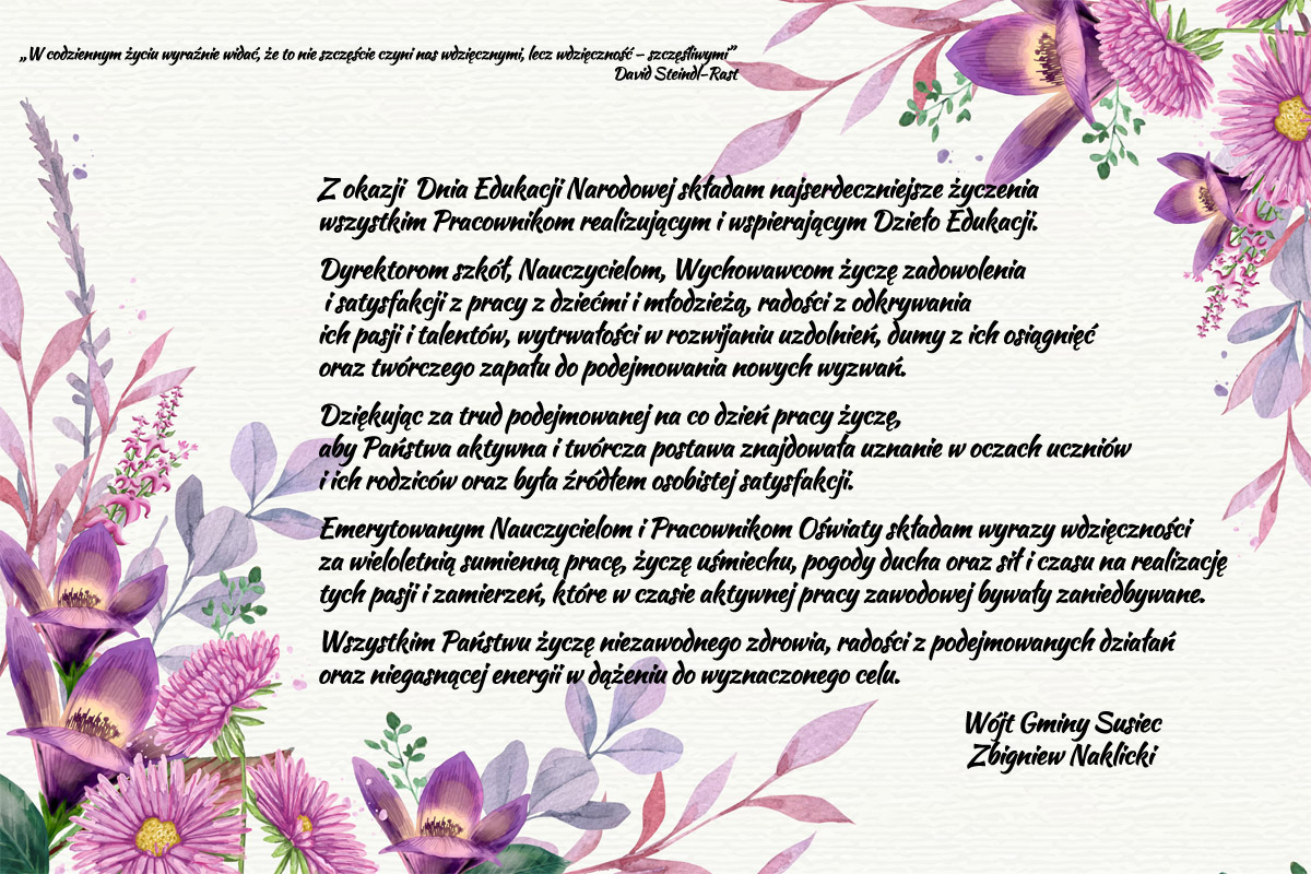 Z okazji  Dnia Edukacji Narodowej składam najserdeczniejsze życzenia wszystkim Pracownikom realizującym i wspierającym Dzieło Edukacji. Dyrektorom szkół, Nauczycielom, Wychowawcom życzę zadowolenia  i satysfakcji z pracy z dziećmi i młodzieżą, radości z odkrywania ich pasji i talentów, wytrwałości w rozwijaniu uzdolnień, dumy z ich osiągnięć oraz twórczego zapału do podejmowania nowych wyzwań. Dziękując za trud podejmowanej na co dzień pracy życzę, aby Państwa aktywna i twórcza postawa znajdowała uznanie w oczach uczniów i ich rodziców oraz była źródłem osobistej satysfakcji. Emerytowanym Nauczycielom i Pracownikom Oświaty składam wyrazy wdzięczności za wieloletnią sumienną pracę, życzę uśmiechu, pogody ducha oraz sił i czasu na realizację tych pasji i zamierzeń, które w czasie aktywnej pracy zawodowej bywały zaniedbywane. Wszystkim Państwu życzę niezawodnego zdrowia, radości z podejmowanych działań oraz niegasnącej energii w dążeniu do wyznaczonego celu. Wójt Gminy Susiec Zbigniew Naklicki